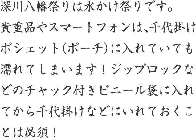 深川八幡祭りは水かけ祭りです。貴重品やスマートフォンは、千代掛けポシェット（ポーチ）に入れていても濡れてしまいます！ジップロックなどのチャック付きビニール袋に入れてから千代掛けなどにいれておくことは必須！